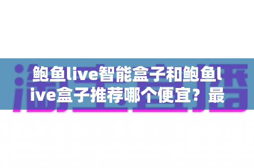 鲍鱼live智能盒子和鲍鱼live盒子推荐哪个便宜?最新价格对比与高性价比选购全攻略 鲍鱼live智能盒子和鲍鱼live盒子推荐哪个便宜?最新价格对比与高性价比选购全攻略