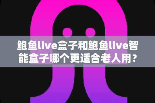 鲍鱼live盒子和鲍鱼live智能盒子哪个更适合老人用?适老化选购深度对比指南 鲍鱼live盒子和鲍鱼live智能盒子哪个更适合老人用?适老化选购深度对比指南