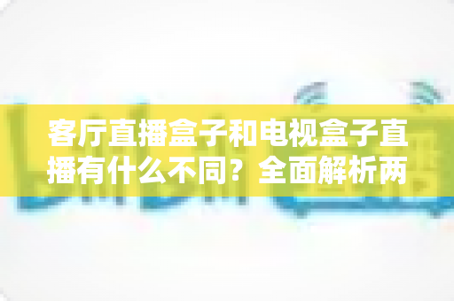 客厅直播盒子和电视盒子直播有什么不同？全面解析两种盒子的核心差异与选购指南