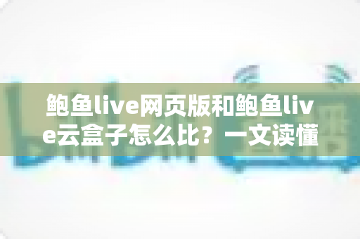 鲍鱼live网页版和鲍鱼live云盒子怎么比？一文读懂两种使用方式的核心差异与选择建议