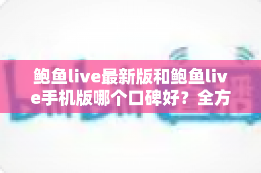 鲍鱼live最新版和鲍鱼live手机版哪个口碑好?全方位对比解析与选择指南 鲍鱼live最新版和鲍鱼live手机版哪个口碑好?全方位对比解析与选择指南