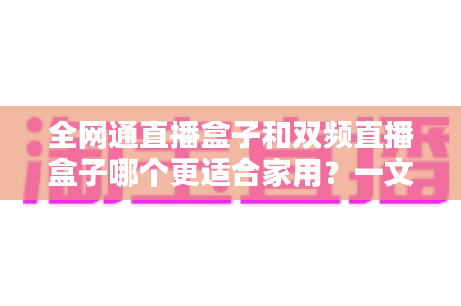 全网通直播盒子和双频直播盒子哪个更适合家用？一文读懂选购要点，轻松打造家庭高清直播娱乐中心