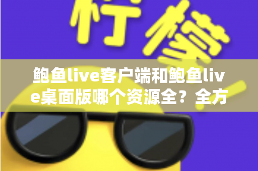 鲍鱼live客户端和鲍鱼live桌面版哪个资源全？全方位深度对比帮你选对版本