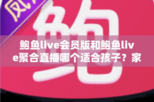鲍鱼live会员版和鲍鱼live聚合直播哪个适合孩子？家长必读的全面对比与安全使用指南