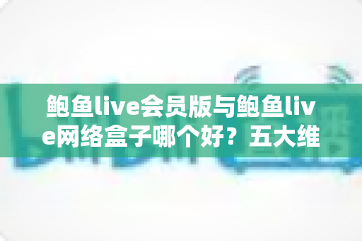 鲍鱼live会员版与鲍鱼live网络盒子哪个好？五大维度全方位对比，助你一次选对不踩坑