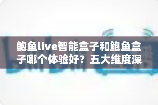 鲍鱼live智能盒子和鲍鱼盒子哪个体验好？五大维度深度对比，帮你一次选对不踩坑