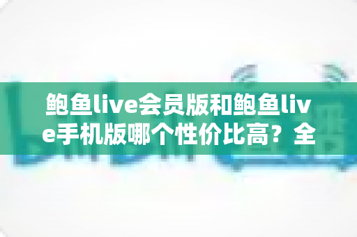 鲍鱼live会员版和鲍鱼live手机版哪个性价比高？全方位对比分析与选购指南