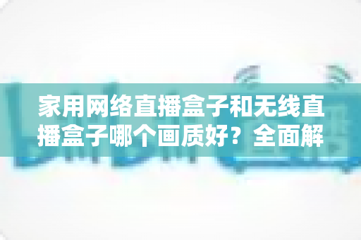 家用网络直播盒子和无线直播盒子哪个画质好？全面解析两大直播设备的画质表现与选购指南