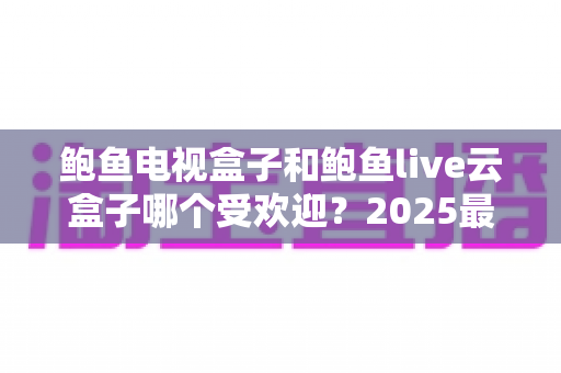 鲍鱼电视盒子和鲍鱼live云盒子哪个受欢迎?2025最新选购指南深度对比,看完不再纠结 鲍鱼电视盒子和鲍鱼live云盒子哪个受欢迎?2025最新选购指南深度对比,看完不再纠结