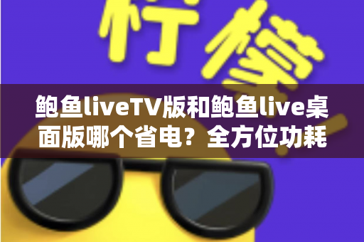 鲍鱼liveTV版和鲍鱼live桌面版哪个省电?全方位功耗对比与实用省电指南 鲍鱼liveTV版和鲍鱼live桌面版哪个省电?全方位功耗对比与实用省电指南