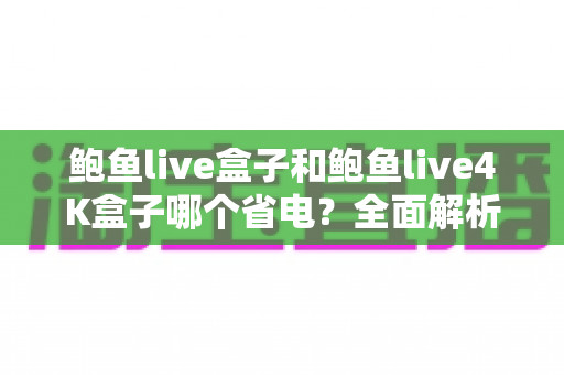 鲍鱼live盒子和鲍鱼live4K盒子哪个省电？全面解析两款电视盒子功耗差异，帮你算清长期使用电费账
