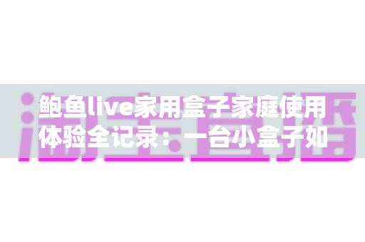 鲍鱼live家用盒子家庭使用体验全记录:一台小盒子如何改变全家人的客厅娱乐方式? 鲍鱼live家用盒子家庭使用体验全记录:一台小盒子如何改变全家人的客厅娱乐方式?