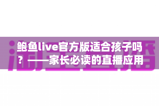 鲍鱼live官方版适合孩子吗?——家长必读的直播应用安全分析与防护指南 鲍鱼live官方版适合孩子吗?——家长必读的直播应用安全分析与防护指南