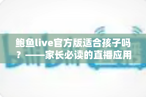 鲍鱼live官方版适合孩子吗?——家长必读的直播应用安全分析与防护指南 鲍鱼live官方版适合孩子吗?——家长必读的直播应用安全分析与防护指南