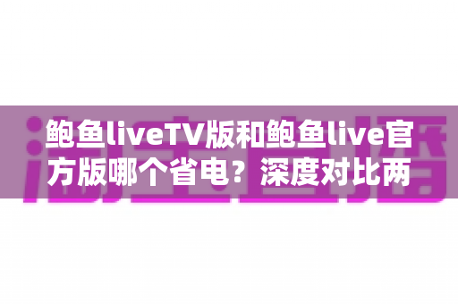 鲍鱼liveTV版和鲍鱼live官方版哪个省电？深度对比两版本功耗差异，附全面省电实用攻略