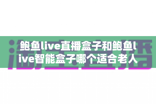 鲍鱼live直播盒子和鲍鱼live智能盒子哪个适合老人？两款电视盒子全方位对比与孝心选购指南