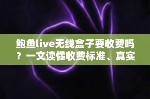 鲍鱼live无线盒子要收费吗？一文读懂收费标准、真实使用成本与选购避坑指南