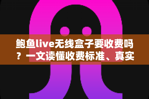鲍鱼live无线盒子要收费吗？一文读懂收费标准、真实使用成本与选购避坑指南