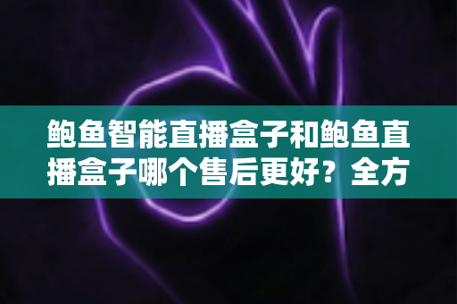 鲍鱼智能直播盒子和鲍鱼直播盒子哪个售后更好？全方位售后服务对比评测，助你买得放心、用得安心