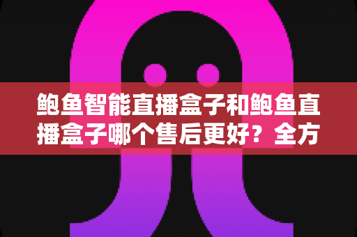 鲍鱼智能直播盒子和鲍鱼直播盒子哪个售后更好？全方位售后服务对比评测，助你买得放心、用得安心