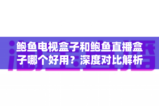 鲍鱼电视盒子和鲍鱼直播盒子哪个好用？深度对比解析与选购全指南