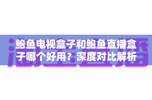 鲍鱼电视盒子和鲍鱼直播盒子哪个好用？深度对比解析与选购全指南
