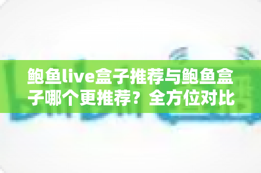 鲍鱼live盒子推荐与鲍鱼盒子哪个更推荐？全方位对比评测与避坑选购指南