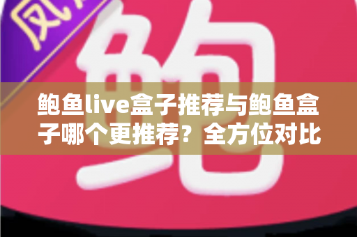 鲍鱼live盒子推荐与鲍鱼盒子哪个更推荐？全方位对比评测与避坑选购指南