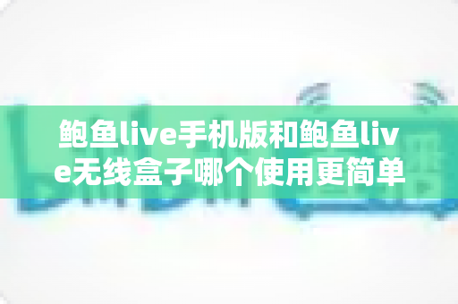 鲍鱼live手机版和鲍鱼live无线盒子哪个使用更简单？多维度深度对比评测帮你选对观看设备