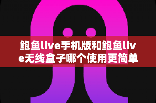 鲍鱼live手机版和鲍鱼live无线盒子哪个使用更简单？多维度深度对比评测帮你选对观看设备