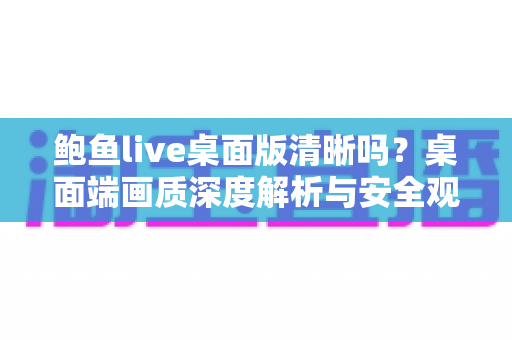 鲍鱼live桌面版清晰吗?桌面端画质深度解析与安全观看指南 鲍鱼live桌面版清晰吗?桌面端画质深度解析与安全观看指南