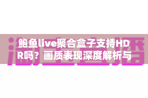 鲍鱼live聚合盒子支持HDR吗？画质表现深度解析与选购避坑指南