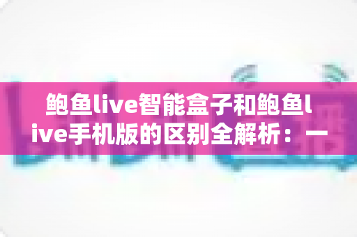 鲍鱼live智能盒子和鲍鱼live手机版的区别全解析：一文读懂两大版本的差异与选购指南
