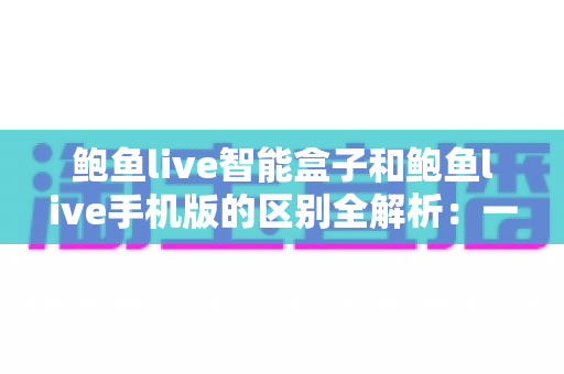 鲍鱼live智能盒子和鲍鱼live手机版的区别全解析：一文读懂两大版本的差异与选购指南