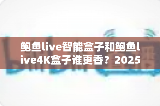 鲍鱼live智能盒子和鲍鱼live4K盒子谁更香?2025年最实用的电视盒子选购对比全解析 鲍鱼live智能盒子和鲍鱼live4K盒子谁更香?2025年最实用的电视盒子选购对比全解析