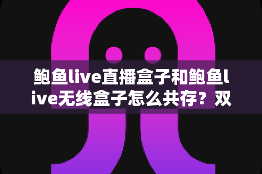 鲍鱼live直播盒子和鲍鱼live无线盒子怎么共存？双设备安装配置一站式实用指南