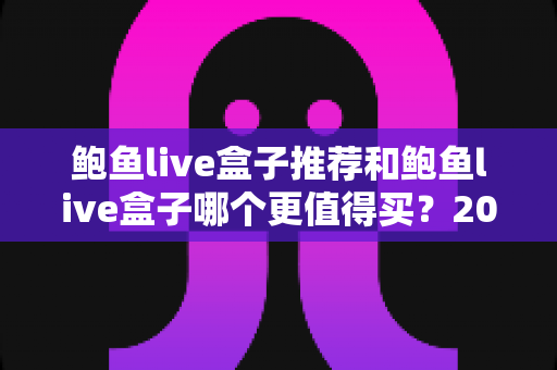 鲍鱼live盒子推荐和鲍鱼live盒子哪个更值得买?2025年最新深度对比与避坑选购指南 鲍鱼live盒子推荐和鲍鱼live盒子哪个更值得买?2025年最新深度对比与避坑选购指南