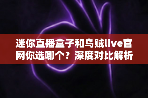 迷你直播盒子和乌贼live官网你选哪个？深度对比解析助你找到最佳观播方案