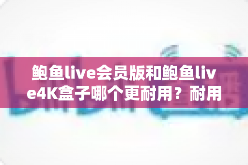 鲍鱼live会员版和鲍鱼live4K盒子哪个更耐用？耐用性全方位深度对比与选购指南