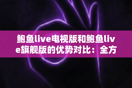 鲍鱼live电视版和鲍鱼live旗舰版的优势对比：全方位解析助你选出最适合的大屏观影版本