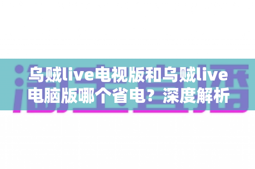 乌贼live电视版和乌贼live电脑版哪个省电?深度解析功耗差异与实用省电技巧 乌贼live电视版和乌贼live电脑版哪个省电?深度解析功耗差异与实用省电技巧