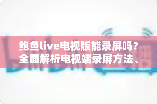 鲍鱼live电视版能录屏吗？全面解析电视端录屏方法、限制与实用避坑指南