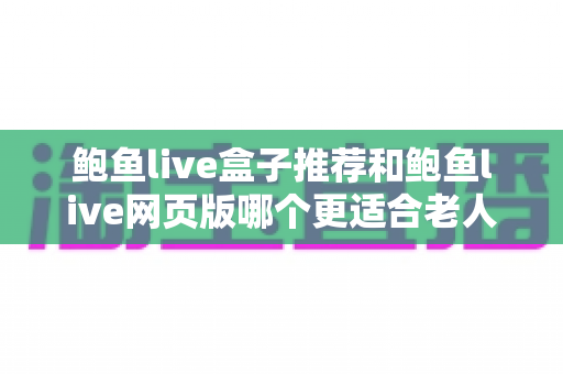 鲍鱼live盒子推荐和鲍鱼live网页版哪个更适合老人用?一文读懂两者差异,为长辈选出最省心的观看方案 鲍鱼live盒子推荐和鲍鱼live网页版哪个更适合老人用?一文读懂两者差异,为长辈选出最省心的观看方案