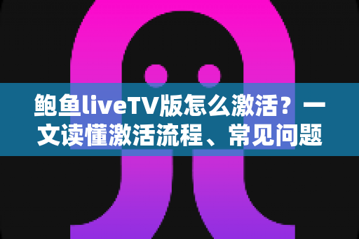 鲍鱼liveTV版怎么激活？一文读懂激活流程、常见问题与安全避坑指南