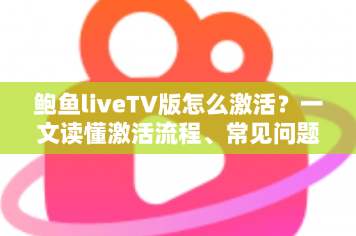 鲍鱼liveTV版怎么激活？一文读懂激活流程、常见问题与安全避坑指南