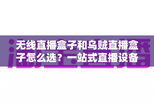无线直播盒子和乌贼直播盒子怎么选？一站式直播设备选购避坑指南