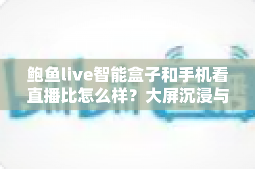 鲍鱼live智能盒子和手机看直播比怎么样？大屏沉浸与移动便携的全维度对比指南
