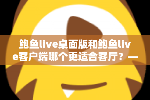 鲍鱼live桌面版和鲍鱼live客户端哪个更适合客厅？——客厅大屏直播观影体验全方位对比指南