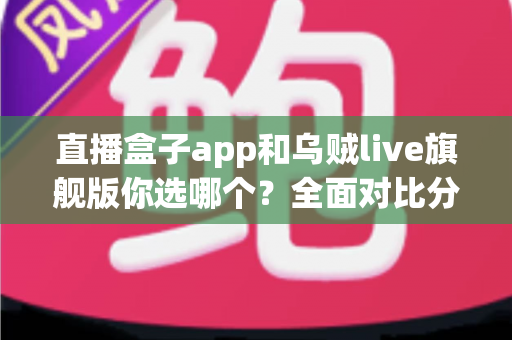 直播盒子app和乌贼live旗舰版你选哪个?全面对比分析与选择指南 直播盒子app和乌贼live旗舰版你选哪个?全面对比分析与选择指南