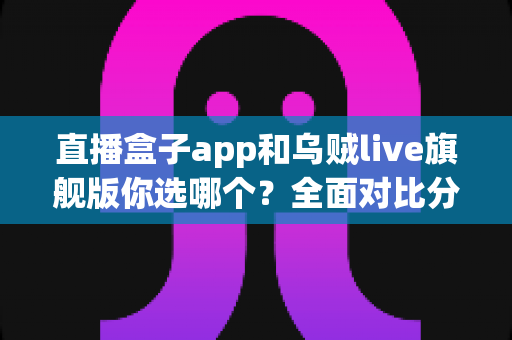 直播盒子app和乌贼live旗舰版你选哪个?全面对比分析与选择指南 直播盒子app和乌贼live旗舰版你选哪个?全面对比分析与选择指南
